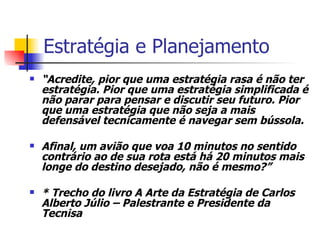 Estratégia e Planejamento “ Acredite, pior que uma estratégia rasa é não ter estratégia. Pior que uma estratégia simplificada é não parar para pensar e discutir seu futuro. Pior que uma estratégia que não seja a mais defensável tecnicamente é navegar sem bússola. Afinal, um avião que voa 10 minutos no sentido contrário ao de sua rota está há 20 minutos mais longe do destino desejado, não é mesmo?” * Trecho do livro A Arte da Estratégia de Carlos Alberto Júlio – Palestrante e Presidente da Tecnisa 