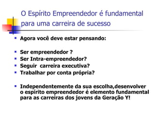 O Espírito Empreendedor é fundamental para uma carreira de sucesso   Agora você deve estar pensando: Ser empreendedor ? Ser Intra-empreendedor?  Seguir  carreira executiva? Trabalhar por conta própria? Independentemente da sua escolha,desenvolver o espírito empreendedor é elemento fundamental para as carreiras dos jovens da Geração Y!  