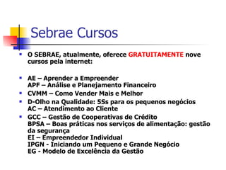Sebrae Cursos  O SEBRAE, atualmente, oferece  GRATUITAMENTE  nove cursos pela internet:   AE – Aprender a Empreender APF – Análise e Planejamento Financeiro CVMM – Como Vender Mais e Melhor D-Olho na Qualidade: 5Ss para os pequenos negócios AC – Atendimento ao Cliente GCC – Gestão de Cooperativas de Crédito BPSA – Boas práticas nos serviços de alimentação: gestão da segurança EI – Empreendedor Individual IPGN - Iniciando um Pequeno e Grande Negócio EG - Modelo de Excelência da Gestão 