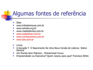 Algumas fontes de referência Sites  www.tribodomouse.com.br  www.ashoka.org.br  www.ciadetalentos.com.br  www.eadsebrae.com.br   www.minhacarreira.com.br   www.ibie.com.br   Livros  A Geração Y  O Nascimento De Uma Nova Versão de Líderes– Sidnei Oliveira Um Mundo Sem Pobreza – Muhammad Yunus  Empreendedor ou Executivo? Quem nasceu para que? Francisco Britto  