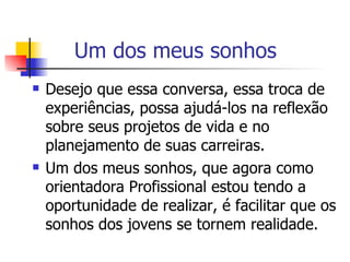 Um dos meus sonhos  Desejo que essa conversa, essa troca de experiências, possa ajudá-los na reflexão sobre seus projetos de vida e no planejamento de suas carreiras. Um dos meus sonhos, que agora como orientadora Profissional estou tendo a oportunidade de realizar, é facilitar que os sonhos dos jovens se tornem realidade.  