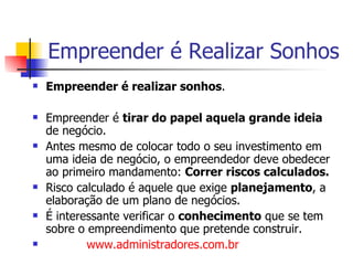Empreender é Realizar Sonhos Empreender é realizar sonhos . Empreender é  tirar do papel aquela grande ideia  de negócio. Antes mesmo de colocar todo o seu investimento em uma ideia de negócio, o empreendedor deve obedecer ao primeiro mandamento:  Correr riscos calculados. Risco calculado é aquele que exige  planejamento , a elaboração de um plano de negócios.  É interessante verificar o  conhecimento  que se tem sobre o empreendimento que pretende construir.  www.administradores.com.br   