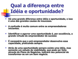 Qual a diferença entre Idéia e oportunidade?   Há uma grande diferença entre idéia e oportunidade, e isso é uma das grandes causas de insucesso. A confusão é muito comum entre os empreendedores iniciantes. Identificar e agarrar uma oportunidade é, por excelência, a grande virtude do empreendedor de sucesso É necessário que o pré-empreendedor desenvolva essa capacidade, praticando sempre.  Atrás de uma oportunidade sempre existe uma idéia, mas somente um estudo de viabilidade, que pode ser feito através do Plano de Negócios, indicará seu potencial de transformar-se em um bom negócio.  