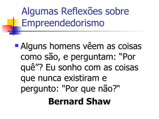Algumas Reflexões sobre Empreendedorismo  Alguns homens vêem as coisas como são, e perguntam: “Por quê”? Eu sonho com as coisas que nunca existiram e pergunto: "Por que não?“ Bernard Shaw  
