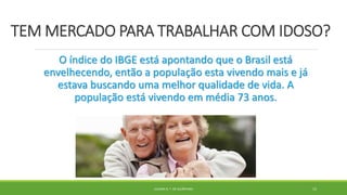 TEM MERCADO PARA TRABALHAR COM IDOSO?
O índice do IBGE está apontando que o Brasil está
envelhecendo, então a população esta vivendo mais e já
estava buscando uma melhor qualidade de vida. A
população está vivendo em média 73 anos.
JULIANA N. T. DE ALCÂNTARA 15
 