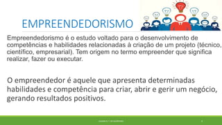 EMPREENDEDORISMO
Empreendedorismo é o estudo voltado para o desenvolvimento de
competências e habilidades relacionadas à criação de um projeto (técnico,
científico, empresarial). Tem origem no termo empreender que significa
realizar, fazer ou executar.
O empreendedor é aquele que apresenta determinadas
habilidades e competência para criar, abrir e gerir um negócio,
gerando resultados positivos.
JULIANA N. T. DE ALCÂNTARA 4
 