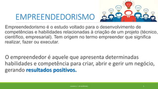 EMPREENDEDORISMO
Empreendedorismo é o estudo voltado para o desenvolvimento de
competências e habilidades relacionadas à criação de um projeto (técnico,
científico, empresarial). Tem origem no termo empreender que significa
realizar, fazer ou executar.
O empreendedor é aquele que apresenta determinadas
habilidades e competência para criar, abrir e gerir um negócio,
gerando resultados positivos.
JULIANA N. T. DE ALCÂNTARA 5
 