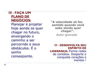 08 - FAÇA UM
PLANO DE
NEGÓCIOS:
Planejar é projetar
hoje aonde se quer
chagar no futuro,
enxergando o
caminho a ser
percorrido e seus
obstáculos. É o
sonho
conseqüente.
 
“A velocidade só faz
sentido quando você
sabe aonde quer
chegar”.
Autor ignorado
09 - DESENVOLVA SEU
ESPÍRITO DE
LIDERANÇA: Forme redes
de contatos. Desperte e
conquiste corações e
mentes !
 