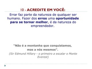 10 - ACREDITE EM VOCÊ:
Errar faz parte da natureza de qualquer ser
humano. Fazer dos erros uma oportunidade
para se tornar melhor, é da natureza do
empreendedor.
“Não é a montanha que conquistamos,
mas a nós mesmos”.
(Sir Edmund Hillary - o primeiro a escalar o Monte
Everest)
 