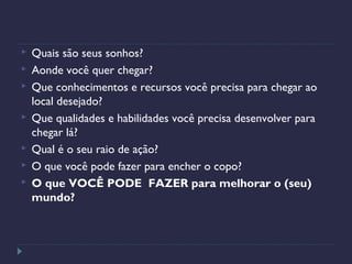  Quais são seus sonhos?
 Aonde você quer chegar?
 Que conhecimentos e recursos você precisa para chegar ao
local desejado?
 Que qualidades e habilidades você precisa desenvolver para
chegar lá?
 Qual é o seu raio de ação?
 O que você pode fazer para encher o copo?
 O que VOCÊ PODE FAZER para melhorar o (seu)
mundo?
 