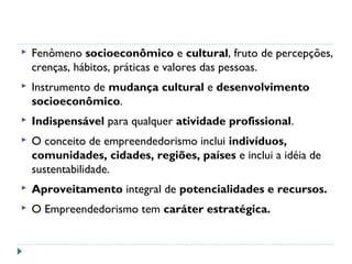  Fenômeno socioeconômico e cultural, fruto de percepções,
crenças, hábitos, práticas e valores das pessoas.
 Instrumento de mudança cultural e desenvolvimento
socioeconômico.
 Indispensável para qualquer atividade profissional.
 O conceito de empreendedorismo inclui indivíduos,
comunidades, cidades, regiões, países e inclui a idéia de
sustentabilidade.
 Aproveitamento integral de potencialidades e recursos.
 O Empreendedorismo tem caráter estratégica.
 