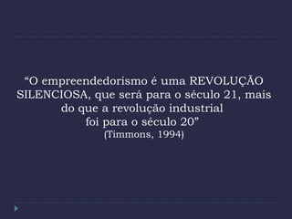 “O empreendedorismo é uma REVOLUÇÃO
SILENCIOSA, que será para o século 21, mais
do que a revolução industrial
foi para o século 20”
(Timmons, 1994)
 