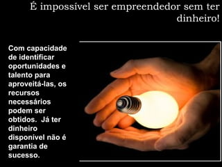É impossível ser empreendedor sem ter
dinheiro!
Com capacidade
de identificar
oportunidades e
talento para
aproveitá-las, os
recursos
necessários
podem ser
obtidos. Já ter
dinheiro
disponível não é
garantia de
sucesso.
 