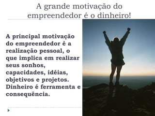 A grande motivação do
empreendedor é o dinheiro!
A principal motivação
do empreendedor é a
realização pessoal, o
que implica em realizar
seus sonhos,
capacidades, idéias,
objetivos e projetos.
Dinheiro é ferramenta e
consequência.
 