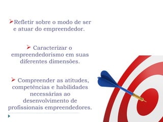 Refletir sobre o modo de ser
e atuar do empreendedor.
 Caracterizar o
empreendedorismo em suas
diferentes dimensões.
 Compreender as atitudes,
competências e habilidades
necessárias ao
desenvolvimento de
profissionais empreendedores.
 
