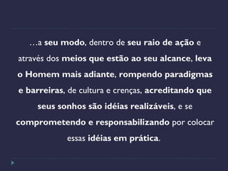 …a seu modo, dentro de seu raio de ação e
através dos meios que estão ao seu alcance, leva
o Homem mais adiante, rompendo paradigmas
e barreiras, de cultura e crenças, acreditando que
seus sonhos são idéias realizáveis, e se
comprometendo e responsabilizando por colocar
essas idéias em prática.
 