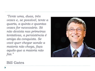 "Tente uma, duas, três
vezes e, se possível, tente a
quarta, a quinta e quantas
vezes for necessário. Só
não desista nas primeiras
tentativas, a persistência é
amiga da conquista. Se
você quer chegar aonde a
maioria não chega, faça
aquilo que a maioria não
faz.”
Bill Gates
 