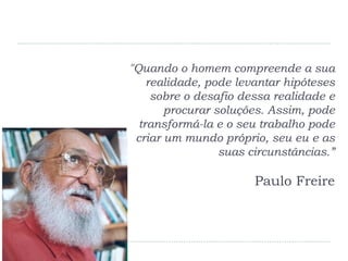 "Quando o homem compreende a sua
realidade, pode levantar hipóteses
sobre o desafio dessa realidade e
procurar soluções. Assim, pode
transformá-la e o seu trabalho pode
criar um mundo próprio, seu eu e as
suas circunstâncias.”
Paulo Freire
 