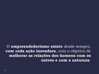 O empreendedorismo existe desde sempre,
com cada ação inovadora, com o objetivo de
melhorar as relações dos homens com os
outros e com a natureza.
 