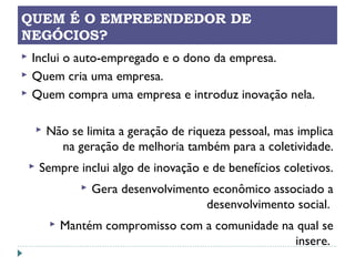 QUEM É O EMPREENDEDOR DE
NEGÓCIOS?
 Inclui o auto-empregado e o dono da empresa.
 Quem cria uma empresa.
 Quem compra uma empresa e introduz inovação nela.
 Não se limita a geração de riqueza pessoal, mas implica
na geração de melhoria também para a coletividade.
 Sempre inclui algo de inovação e de benefícios coletivos.
 Gera desenvolvimento econômico associado a
desenvolvimento social.
 Mantém compromisso com a comunidade na qual se
insere.
 