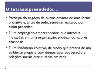  Participa do negócio de outras pessoas de uma forma
pró-ativa e, antes de tudo, sente-se realizado por
assim proceder.
 É um empregado-empreendedor, que introduz
inovações em uma organização, produzindo valores
adicionais.
 É um fenômeno coletivo, de modo que precisa de um
ambiente propício com democracia, cooperação e
relações sociais estruturadas em rede.
O Intraempreendedor...
 