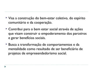  Visa a construção do bem-estar coletivo, do espírito
comunitário e da cooperação.
 Contribui para o bem estar social através de ações
que visam construir o empoderamento dos parceiros
e gerar benefícios sociais.
 Busca a transformação de comportamentos e da
mentalidade como resultado de ser beneficiário de
projetos de empreeendedorismo social.
 