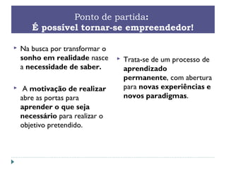 Ponto de partida:
É possível tornar-se empreendedor!
 Na busca por transformar o
sonho em realidade nasce
a necessidade de saber.
 A motivação de realizar
abre as portas para
aprender o que seja
necessário para realizar o
objetivo pretendido.
 Trata-se de um processo de
aprendizado
permanente, com abertura
para novas experiências e
novos paradigmas.
 