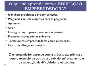 O que se aprende com a EDUCAÇÃO
EMPREENDEDORA?
 Identificar problemas e propor soluções.
 Perguntar e buscar respostas para as perguntas.
 Aprender.
 Criar.
 Interagir com os pares e com outras pessoas.
 Promover trocas com o ambiente.
 Tomar outros empreendedores como referencial.
 Construir alianças estratégicas.
O empreendedor aprende com a própria experiência e
com o exemplo de outros, a partir do enfrentamento e
da superação de dificuldades e obstáculos.
 