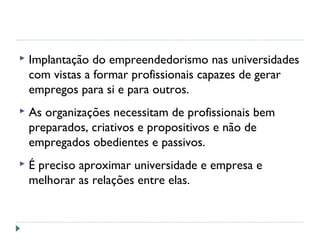  Implantação do empreendedorismo nas universidades
com vistas a formar profissionais capazes de gerar
empregos para si e para outros.
 As organizações necessitam de profissionais bem
preparados, criativos e propositivos e não de
empregados obedientes e passivos.
 É preciso aproximar universidade e empresa e
melhorar as relações entre elas.
 