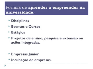 Formas de aprender a empreender na
universidade:
 Disciplinas
 Eventos e Cursos
 Estágios
 Projetos de ensino, pesquisa e extensão ou
ações integradas.
 Empresas Junior
 Incubação de empresas.
 