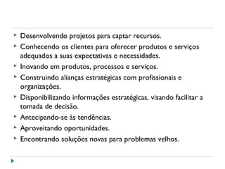  Desenvolvendo projetos para captar recursos.
 Conhecendo os clientes para oferecer produtos e serviços
adequados a suas expectativas e necessidades.
 Inovando em produtos, processos e serviços.
 Construindo alianças estratégicas com profissionais e
organizações.
 Disponibilizando informações estratégicas, visando facilitar a
tomada de decisão.
 Antecipando-se às tendências.
 Aproveitando oportunidades.
 Encontrando soluções novas para problemas velhos.
 