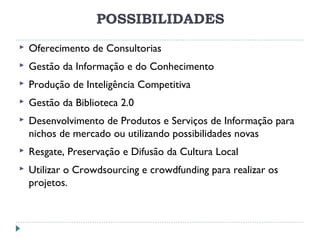 POSSIBILIDADES
 Oferecimento de Consultorias
 Gestão da Informação e do Conhecimento
 Produção de Inteligência Competitiva
 Gestão da Biblioteca 2.0
 Desenvolvimento de Produtos e Serviços de Informação para
nichos de mercado ou utilizando possibilidades novas
 Resgate, Preservação e Difusão da Cultura Local
 Utilizar o Crowdsourcing e crowdfunding para realizar os
projetos.
 