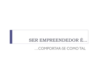 SER EMPREENDEDOR É...
…COMPORTAR-SE COMO TAL
 