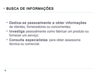  BUSCA DE INFORMAÇÕES
 Dedica-se pessoalmente a obter informações
de clientes, fornecedores ou concorrentes;
 Investiga pessoalmente como fabricar um produto ou
fornecer um serviço;
 Consulta especialistas para obter assessoria
técnica ou comercial.
 