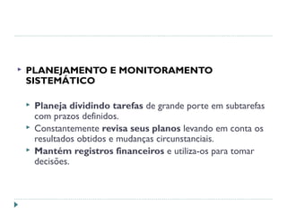  PLANEJAMENTO E MONITORAMENTO
SISTEMÁTICO
 Planeja dividindo tarefas de grande porte em subtarefas
com prazos definidos.
 Constantemente revisa seus planos levando em conta os
resultados obtidos e mudanças circunstanciais.
 Mantém registros financeiros e utiliza-os para tomar
decisões.
 