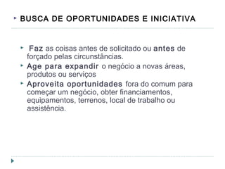 BUSCA DE OPORTUNIDADES E INICIATIVA
 Faz as coisas antes de solicitado ou antes de
forçado pelas circunstâncias.
 Age para expandir o negócio a novas áreas,
produtos ou serviços
 Aproveita oportunidades fora do comum para
começar um negócio, obter financiamentos,
equipamentos, terrenos, local de trabalho ou
assistência.
 