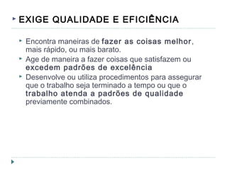  EXIGE QUALIDADE E EFICIÊNCIA
 Encontra maneiras de fazer as coisas melhor,
mais rápido, ou mais barato.
 Age de maneira a fazer coisas que satisfazem ou
excedem padrões de excelência
 Desenvolve ou utiliza procedimentos para assegurar
que o trabalho seja terminado a tempo ou que o
trabalho atenda a padrões de qualidade
previamente combinados.
 