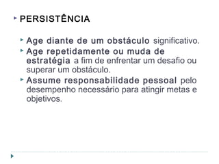  PERSISTÊNCIA
 Age diante de um obstáculo significativo.
 Age repetidamente ou muda de
estratégia a fim de enfrentar um desafio ou
superar um obstáculo.
 Assume responsabilidade pessoal pelo
desempenho necessário para atingir metas e
objetivos.
 