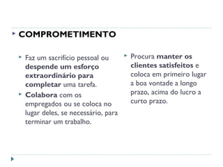  COMPROMETIMENTO
 Faz um sacrifício pessoal ou
despende um esforço
extraordinário para
completar uma tarefa.
 Colabora com os
empregados ou se coloca no
lugar deles, se necessário, para
terminar um trabalho.
 Procura manter os
clientes satisfeitos e
coloca em primeiro lugar
a boa vontade a longo
prazo, acima do lucro a
curto prazo.
 