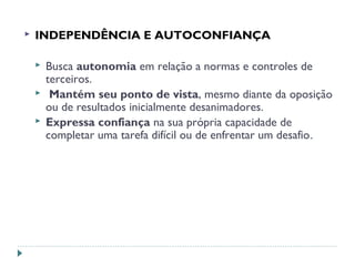  INDEPENDÊNCIA E AUTOCONFIANÇA
 Busca autonomia em relação a normas e controles de
terceiros.
 Mantém seu ponto de vista, mesmo diante da oposição
ou de resultados inicialmente desanimadores.
 Expressa confiança na sua própria capacidade de
completar uma tarefa difícil ou de enfrentar um desafio.
 