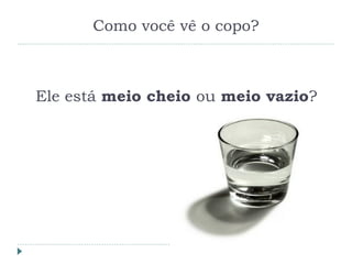 Como você vê o copo?
Ele está meio cheio ou meio vazio?
 