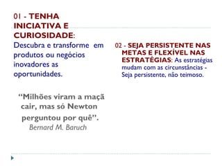 01 - TENHA
INICIATIVA E
CURIOSIDADE:
Descubra e transforme em
produtos ou negócios
inovadores as
oportunidades.
“Milhões viram a maçã
cair, mas só Newton
perguntou por quê”.
Bernard M. Baruch  
02 - SEJA PERSISTENTE NAS
METAS E FLEXÍVEL NAS
ESTRATÉGIAS: As estratégias
mudam com as circunstâncias -
Seja persistente, não teimoso.
 