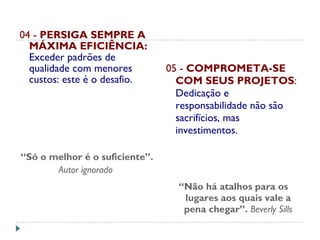 04 - PERSIGA SEMPRE A
MÁXIMA EFICIÊNCIA:
Exceder padrões de
qualidade com menores
custos: este é o desafio.
“Só o melhor é o suficiente”.
Autor ignorado 
 
05 - COMPROMETA-SE
COM SEUS PROJETOS:
Dedicação e
responsabilidade não são
sacrifícios, mas
investimentos.
“Não há atalhos para os
lugares aos quais vale a
pena chegar”. Beverly Sills
 