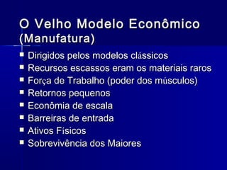 O Velho Modelo Econômico
(Manufatura)









Dirigidos pelos modelos clássicos
Recursos escassos eram os materiais raros
Força de Trabalho (poder dos músculos)
Retornos pequenos
Econômia de escala
Barreiras de entrada
Ativos Físicos
Sobrevivência dos Maiores

 