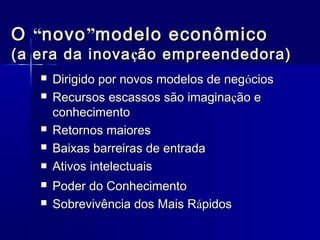 O “novo ”modelo econômico

(a era da inova ção empreendedora)









Dirigido por novos modelos de negócios
Recursos escassos são imaginação e
conhecimento
Retornos maiores
Baixas barreiras de entrada
Ativos intelectuais
Poder do Conhecimento
Sobrevivência dos Mais Rápidos

 