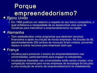 

Porque
empreendedorismo?

Reino Unido

– Em 1998 publicou um relatório a respeito do seu futuro competitivo, o
qual enfatizava a necessidade de se desenvolver uma s érie de
iniciativas para intensificar o empreendedorismo na região.



Alemanha

– Tem estabelecidos vários programas que destinam recursos
financeiros e apoio na criação de novas empresas. Na década de 90,
aproximadamente 200 centros de inovação foram criados, provendo
espaço e outros recursos para empresas start-ups.



França

– Iniciativa para promover o ensino do empreendedorismo nas
universidades, particularmente para engajar os estudantes.
– Incubadoras baseadas nas universidades estão sendo criadas; uma
competição nacional para novas empresas de tecnologia foi lan çada;
e uma fundação de ensino de empreendedorismo foi estabelecida.

 