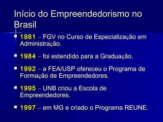 Início do Empreendedorismo no
Brasil


1981 – FGV no Curso de Especialização em
Administração.



1984 – foi estendido para a Graduação.



1992 – a FEA/USP ofereceu o Programa de
Formação de Empreendedores.



1995 – UNB criou a Escola de
Empreendedores.



1997 – em MG e criado o Programa REUNE.

 