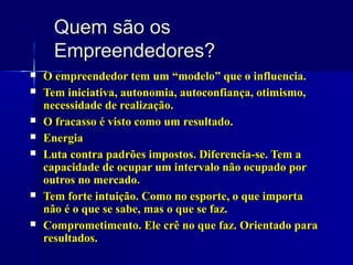 Quem são os
Empreendedores?











O empreendedor tem um “modelo” que o influencia.
Tem iniciativa, autonomia, autoconfiança, otimismo,
necessidade de realização.
O fracasso é visto como um resultado.
Energia
Luta contra padrões impostos. Diferencia-se. Tem a
capacidade de ocupar um intervalo não ocupado por
outros no mercado.
Tem forte intuição. Como no esporte, o que importa
não é o que se sabe, mas o que se faz.
Comprometimento. Ele crê no que faz. Orientado para
resultados.

 