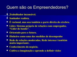 Quem são os Empreendedores?







Trabalhador incansável.
Sonhador realista.
É racional, mas usa também a parte direita do cérebro.
Líder. Sistema próprio de relações com empregados.
“Líder de banda”.
Orientado para o futuro.



Dinheiro como uma das medidas de desempenho
Rede de relações moderadas. Rede interna é também
muito importante .
Conhecimento do negócio.



Cultiva a imaginação e aprende a definir visões




 