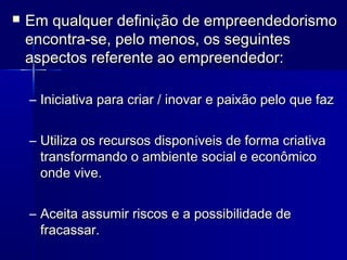 

Em qualquer definição de empreendedorismo
encontra-se, pelo menos, os seguintes
aspectos referente ao empreendedor:
– Iniciativa para criar / inovar e paixão pelo que faz
– Utiliza os recursos disponíveis de forma criativa
transformando o ambiente social e econômico
onde vive.
– Aceita assumir riscos e a possibilidade de
fracassar.

 